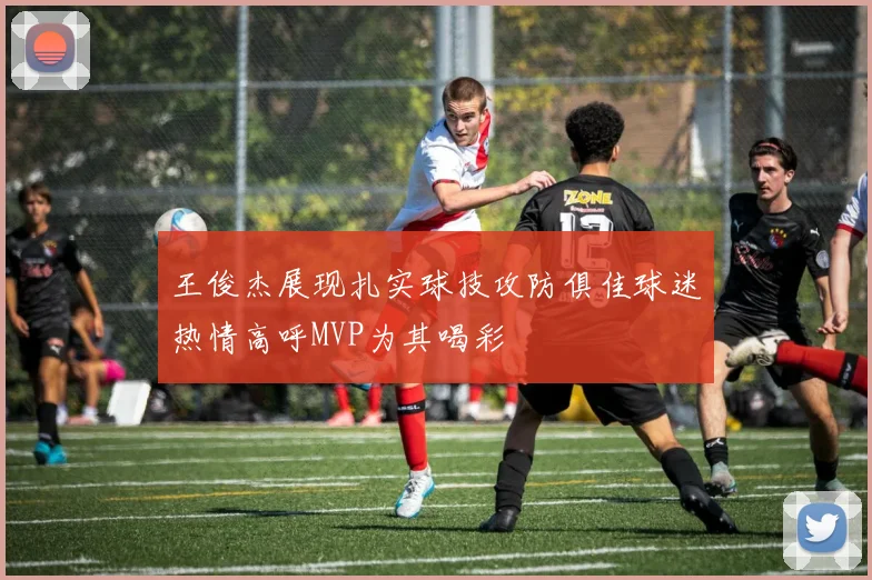 王俊杰展现扎实球技攻防俱佳球迷热情高呼MVP为其喝彩
