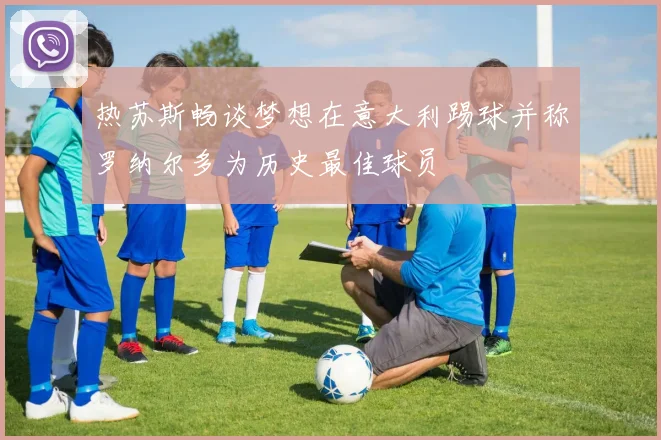 热苏斯畅谈梦想在意大利踢球并称罗纳尔多为历史最佳球员