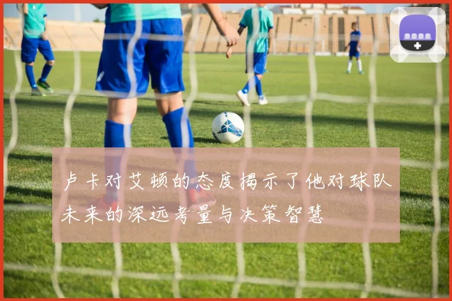 卢卡对艾顿的态度揭示了他对球队未来的深远考量与决策智慧
