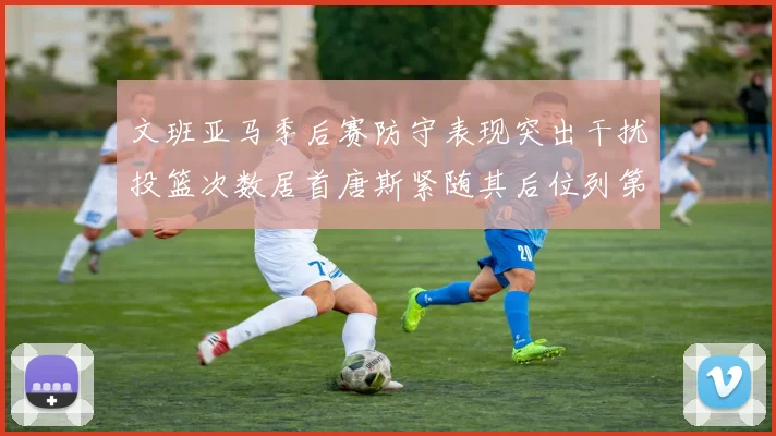 文班亚马季后赛防守表现突出干扰投篮次数居首唐斯紧随其后位列第五