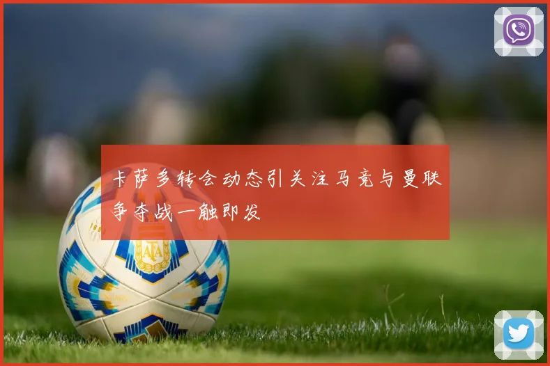 卡萨多转会动态引关注马竞与曼联争夺战一触即发