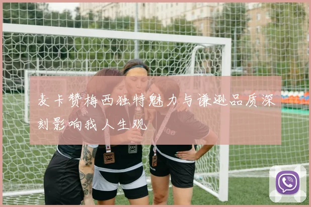 麦卡赞梅西独特魅力与谦逊品质深刻影响我人生观
