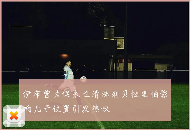 伊布曾力促米兰清洗利贝拉里怕影响儿子位置引发热议