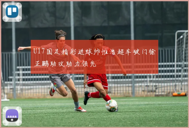 U17国足精彩进球帅惟浩超车破门徐正鹏助攻助力领先