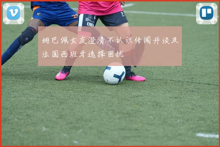 姆巴佩女友澄清不认识传闻并谈及法国西班牙选择困扰