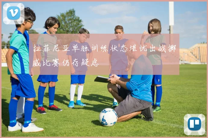 拉菲尼亚单独训练状态堪忧出战挪威比赛仍存疑虑