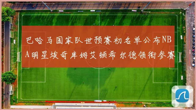 巴哈马国家队世预赛初名单公布NBA明星埃奇库姆艾顿希尔德领衔参赛阵容