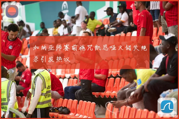 加纳巫师赛前施咒凯恩哑火错失绝杀引发热议