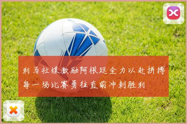 利马社媒激励阿根廷全力以赴拼搏每一场比赛勇往直前冲刺胜利