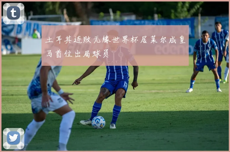 土耳其连败无缘世界杯居莱尔成皇马首位出局球员